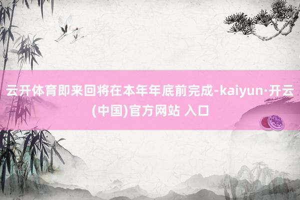 云开体育即来回将在本年年底前完成-kaiyun·开云(中国)官方网站 入口