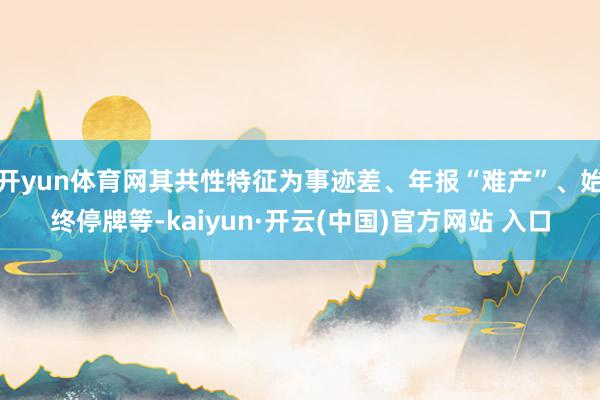 开yun体育网其共性特征为事迹差、年报“难产”、始终停牌等-kaiyun·开云(中国)官方网站 入口