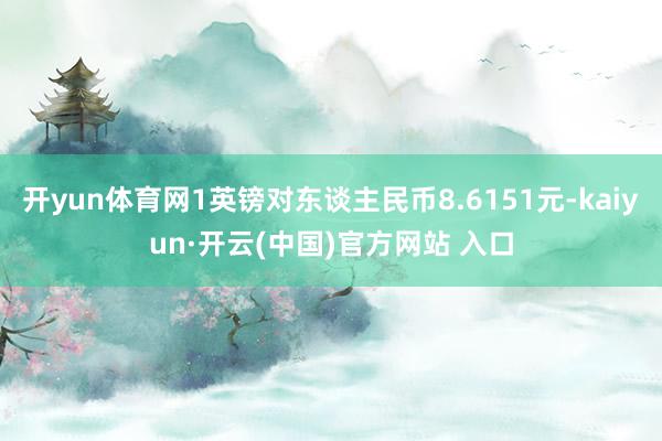 开yun体育网1英镑对东谈主民币8.6151元-kaiyun·开云(中国)官方网站 入口