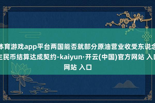 体育游戏app平台两国能否就部分原油营业收受东说念主民币结算达成契约-kaiyun·开云(中国)官方网站 入口